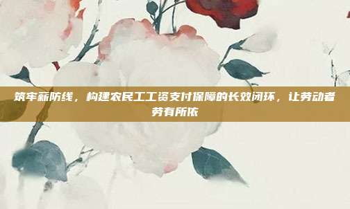 筑牢薪防线,构建农民工工资支付保障的长效闭环,让劳动者劳有所依