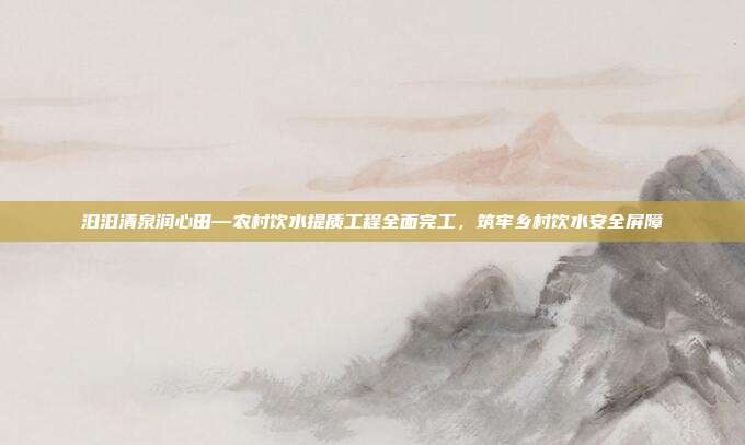 汩汩清泉润心田—农村饮水提质工程全面完工,筑牢乡村饮水安全屏障