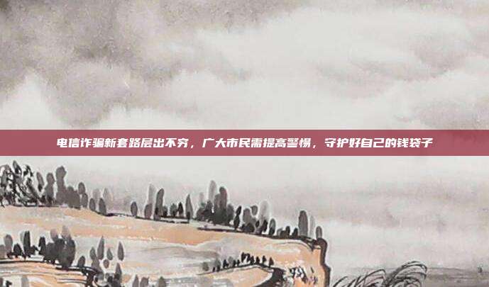 电信诈骗新套路层出不穷,广大市民需提高警惕,守护好自己的钱袋子