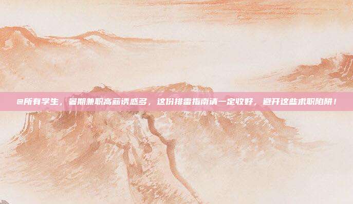 @所有学生,暑期兼职高薪诱惑多,这份排雷指南请一定收好,避开这些求职陷阱!