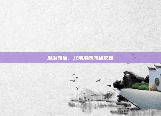 利剑斩谣,共筑清朗网络家园