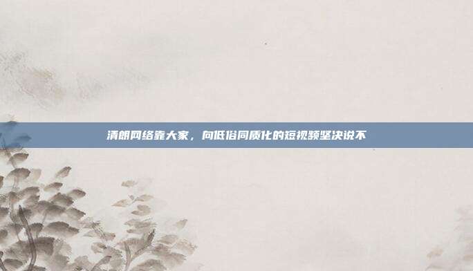 清朗网络靠大家,向低俗同质化的短视频坚决说不