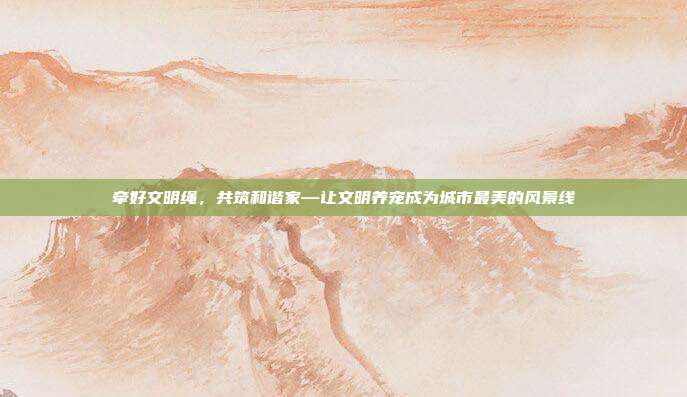 牵好文明绳,共筑和谐家—让文明养宠成为城市最美的风景线