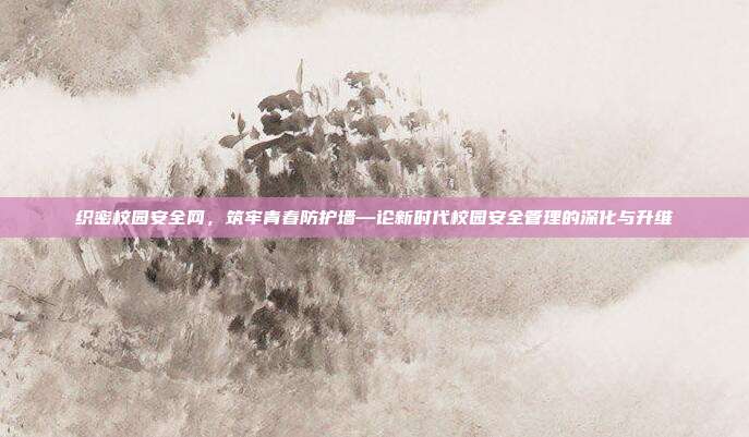 织密校园安全网,筑牢青春防护墙—论新时代校园安全管理的深化与升维