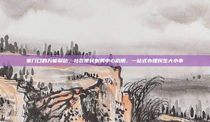家门口的万能驿站,社区便民服务中心启用,一站式办理民生大小事