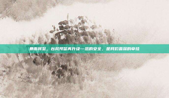 暴雨将至，台风预警再升级—您的安全，是我们最深的牵挂