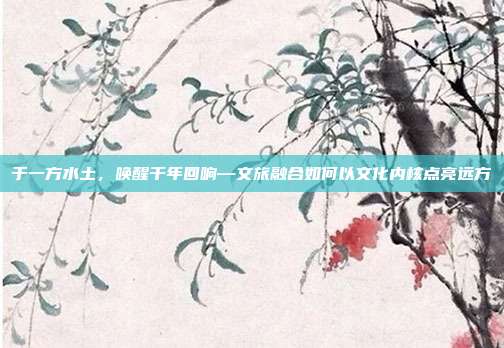 于一方水土,唤醒千年回响—文旅融合如何以文化内核点亮远方