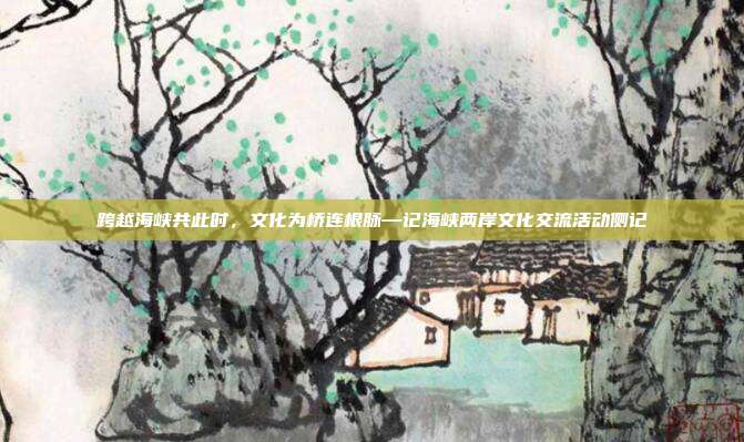 跨越海峡共此时,文化为桥连根脉—记海峡两岸文化交流活动侧记