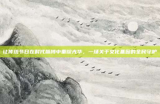 让传统节日在时代脉搏中重绽光华,一场关于文化基因的全民守护
