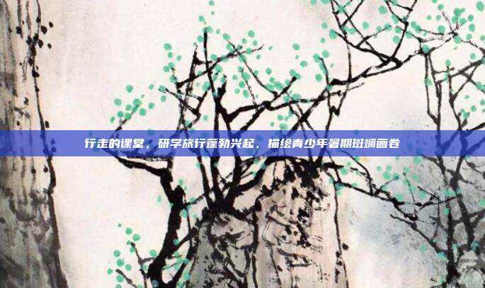 行走的课堂,研学旅行蓬勃兴起,描绘青少年暑期斑斓画卷