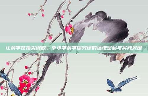 让科学在指尖绽放，中小学科学探究课的落地密码与实践突围