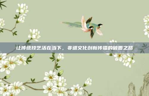 让传统技艺活在当下,非遗文化创新传播的破圈之路