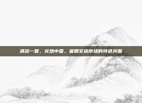 清凉一夏,火热中国,暑期文旅市场的特色突围