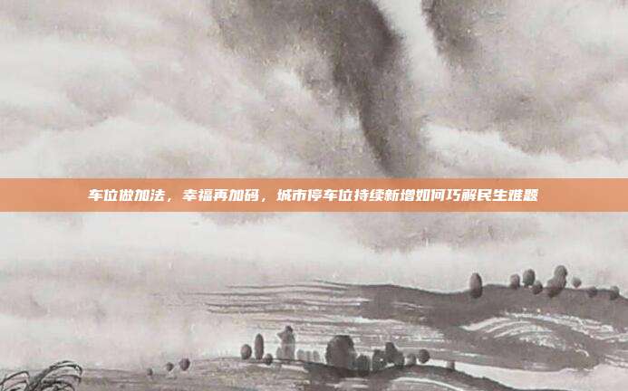 车位做加法,幸福再加码,城市停车位持续新增如何巧解民生难题