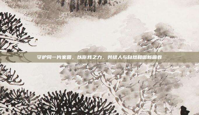 守护同一片家园,以你我之力,共绘人与自然和谐新画卷