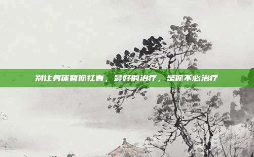 别让身体替你扛着,最好的治疗,是你不必治疗