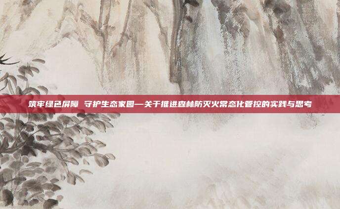 筑牢绿色屏障 守护生态家园—关于推进森林防灭火常态化管控的实践与思考