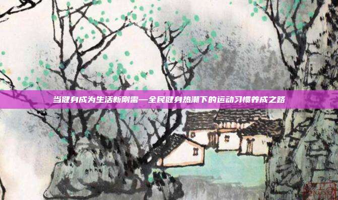 当健身成为生活新刚需—全民健身热潮下的运动习惯养成之路
