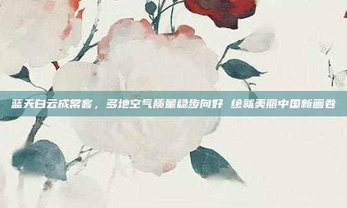 蓝天白云成常客,多地空气质量稳步向好 绘就美丽中国新画卷