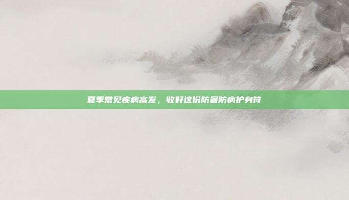 夏季常见疾病高发,收好这份防暑防病护身符