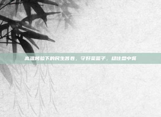 高温烤验下的民生答卷,守好菜篮子,稳住盘中餐