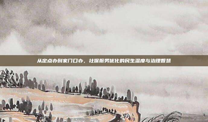 从定点办到家门口办,社保服务优化的民生温度与治理智慧