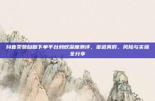 抖音卖赞自助下单平台蚂蚁深度测评,渠道真假、风险与实操全分享