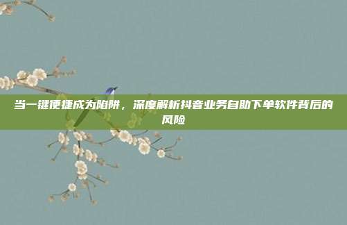 当一键便捷成为陷阱,深度解析抖音业务自助下单软件背后的风险