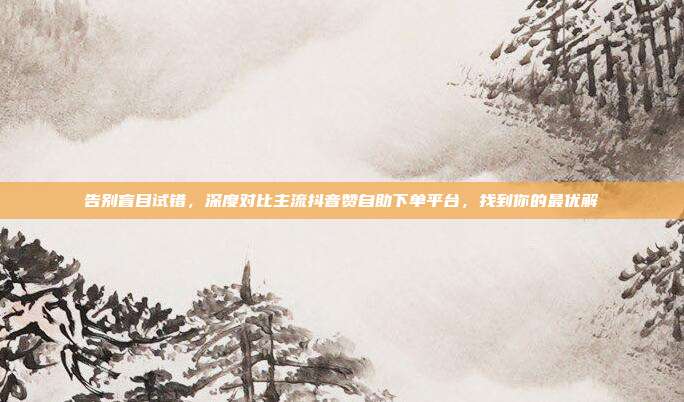 告别盲目试错,深度对比主流抖音赞自助下单平台,找到你的最优解