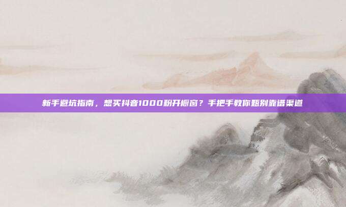 新手避坑指南,想买抖音1000粉开橱窗?手把手教你甄别靠谱渠道
