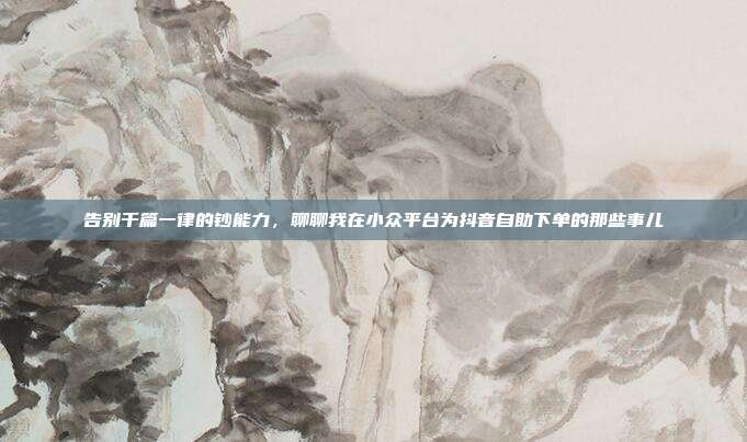 告别千篇一律的钞能力,聊聊我在小众平台为抖音自助下单的那些事儿
