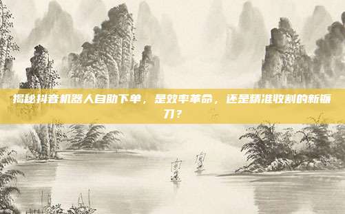 揭秘抖音机器人自助下单,是效率革命,还是精准收割的新镰刀?
