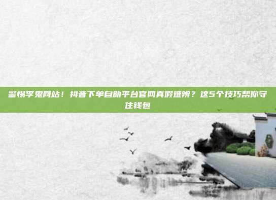 警惕李鬼网站!抖音下单自助平台官网真假难辨?这5个技巧帮你守住钱包