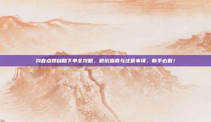 抖音点赞自助下单全攻略,避坑指南与注意事项,新手必看!