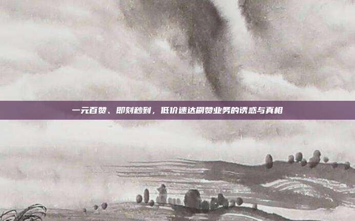 一元百赞、即刻秒到,低价速达刷赞业务的诱惑与真相