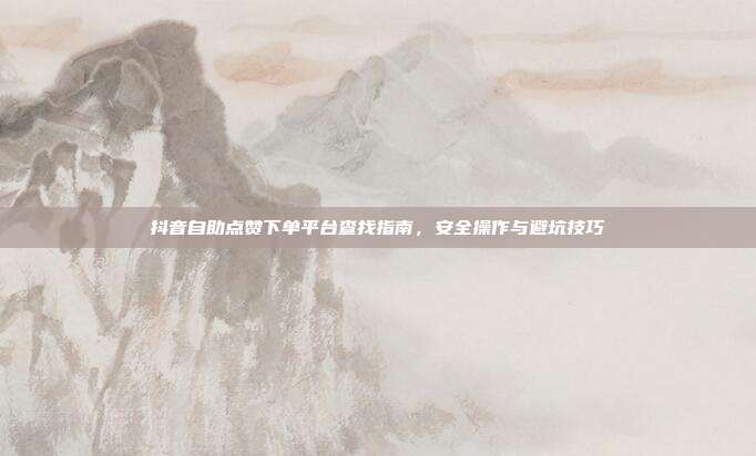 抖音自助点赞下单平台查找指南,安全操作与避坑技巧