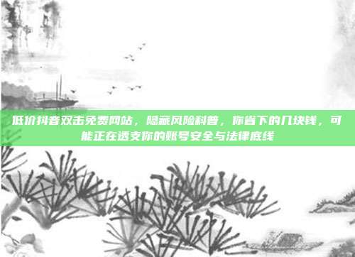 低价抖音双击免费网站,隐藏风险科普,你省下的几块钱,可能正在透支你的账号安全与法律底线