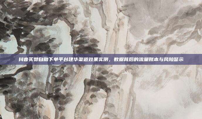 抖音买赞自助下单平台建华渠道效果实测,数据背后的流量账本与风险警示