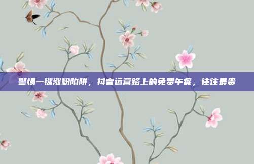 警惕一键涨粉陷阱,抖音运营路上的免费午餐,往往最贵