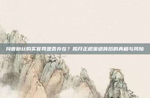 抖音粉丝购买官网是否存在?揭开正规渠道背后的真相与风险