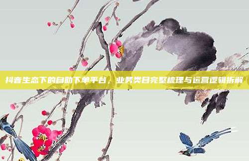 抖音生态下的自助下单平台,业务类目完整梳理与运营逻辑拆解
