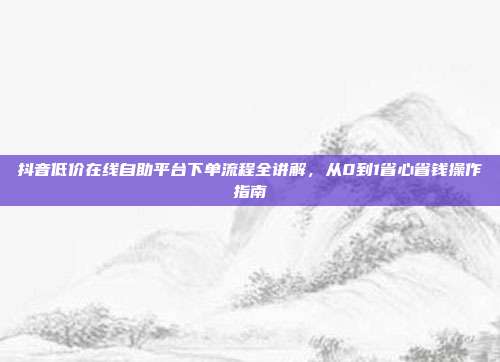 抖音低价在线自助平台下单流程全讲解,从0到1省心省钱操作指南