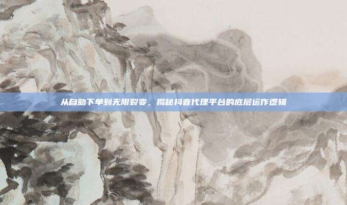 从自助下单到无限裂变,揭秘抖音代理平台的底层运作逻辑