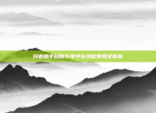 抖音助手自助下单平台功能使用全解析