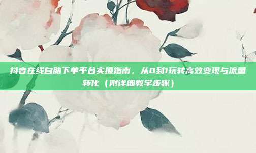 抖音在线自助下单平台实操指南,从0到1玩转高效变现与流量转化(附详细教学步骤)