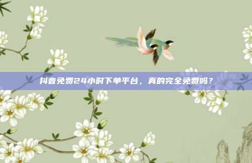 抖音免费24小时下单平台,真的完全免费吗?