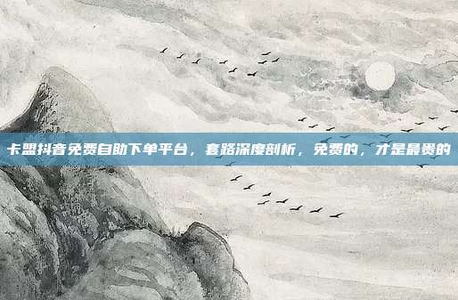 卡盟抖音免费自助下单平台，套路深度剖析，免费的，才是最贵的