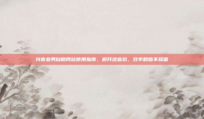 抖音业务自助网站使用指南,避开这些坑,效率翻倍不踩雷