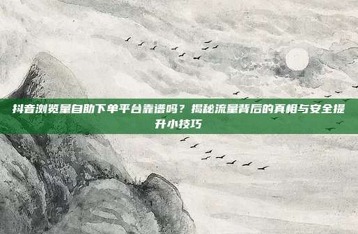 抖音浏览量自助下单平台靠谱吗？揭秘流量背后的真相与安全提升小技巧