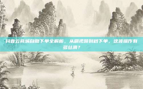 抖音云商城自助下单全解析,从刷视频到秒下单,这波操作有多丝滑?